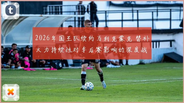 2026年国王队续约马利克蒙克 替补火力持续性对季后赛影响的深度战术解析