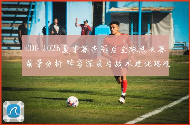 EDG 2026夏季赛夺冠后全球总决赛前景分析 阵容深度与战术进化路径探讨