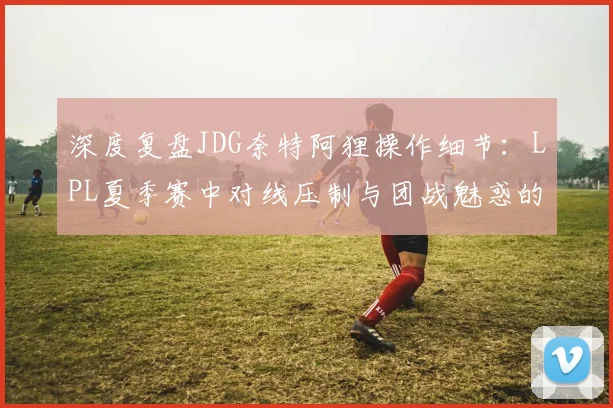 深度复盘JDG奈特阿狸操作细节：LPL夏季赛中对线压制与团战魅惑的决策艺术